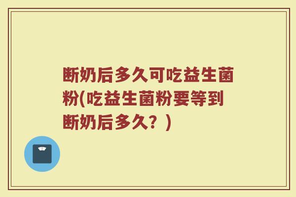 断奶后多久可吃益生菌粉(吃益生菌粉要等到断奶后多久？)