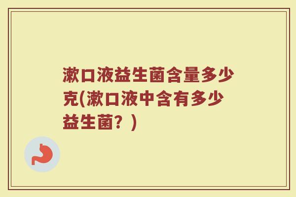 漱口液益生菌含量多少克(漱口液中含有多少益生菌？)