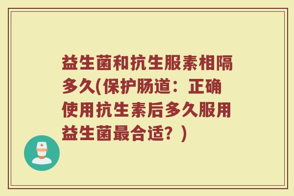 益生菌和抗生服素相隔多久(保护肠道：正确使用抗生素后多久服用益生菌最合适？)