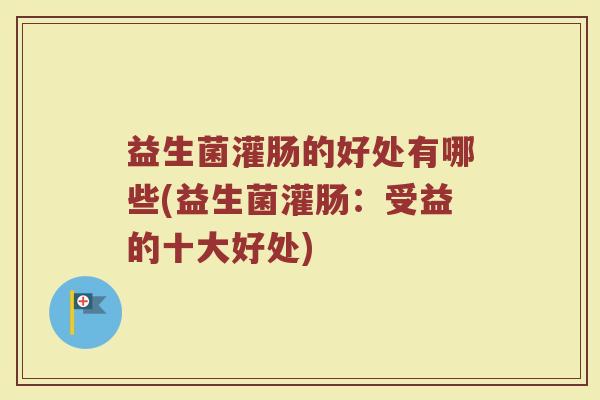 益生菌灌肠的好处有哪些(益生菌灌肠：受益的十大好处)
