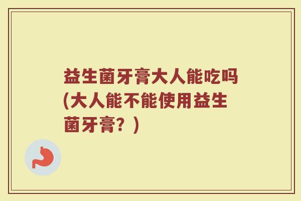 益生菌牙膏大人能吃吗(大人能不能使用益生菌牙膏？)