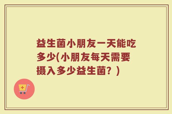 益生菌小朋友一天能吃多少(小朋友每天需要摄入多少益生菌？)