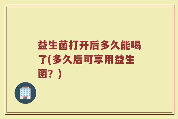 益生菌打开后多久能喝了(多久后可享用益生菌？)