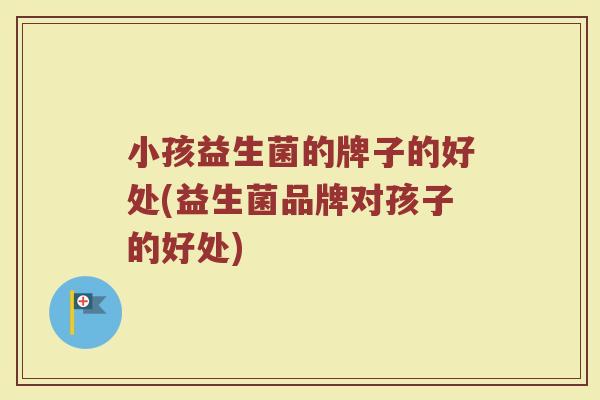 小孩益生菌的牌子的好处(益生菌品牌对孩子的好处)