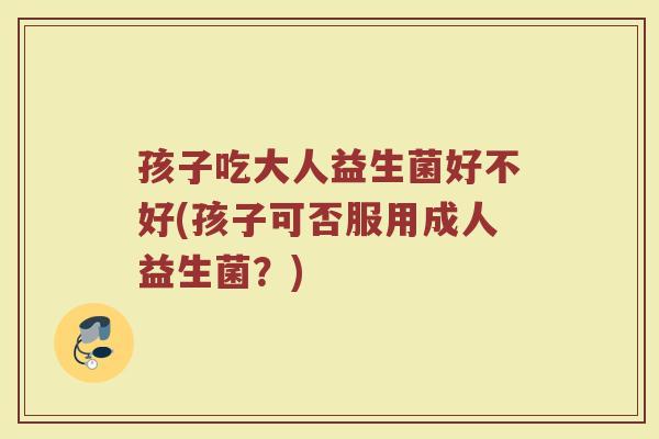 孩子吃大人益生菌好不好(孩子可否服用成人益生菌？)
