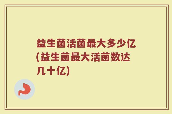 益生菌活菌最大多少亿(益生菌最大活菌数达几十亿)