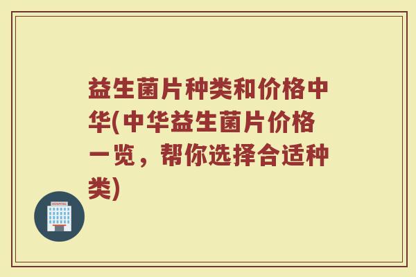 益生菌片种类和价格中华(中华益生菌片价格一览，帮你选择合适种类)