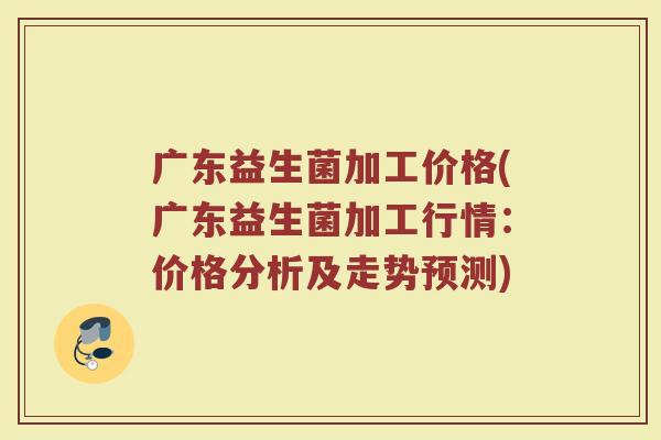 广东益生菌加工价格(广东益生菌加工行情：价格分析及走势预测)