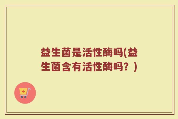 益生菌是活性酶吗(益生菌含有活性酶吗？)