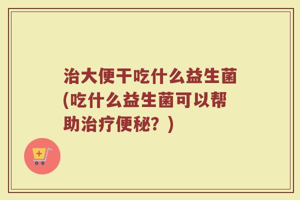 治大便干吃什么益生菌(吃什么益生菌可以帮助治疗便秘？)