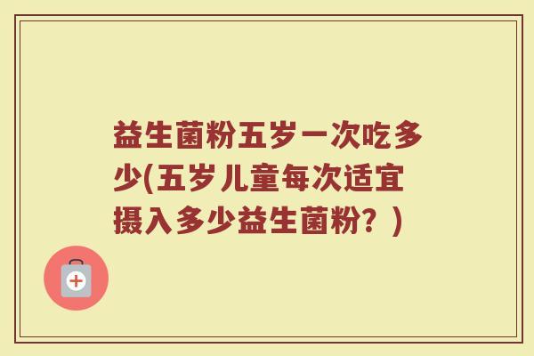 益生菌粉五岁一次吃多少(五岁儿童每次适宜摄入多少益生菌粉？)