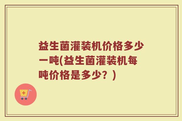 益生菌灌装机价格多少一吨(益生菌灌装机每吨价格是多少？)