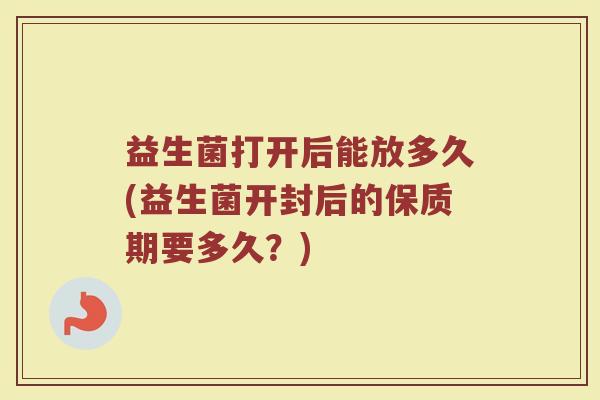 益生菌打开后能放多久(益生菌开封后的保质期要多久？)