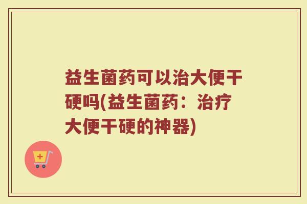 益生菌药可以治大便干硬吗(益生菌药：治疗大便干硬的神器)