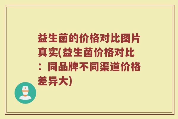 益生菌的价格对比图片真实(益生菌价格对比：同品牌不同渠道价格差异大)