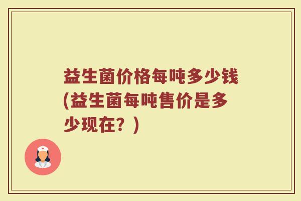益生菌价格每吨多少钱(益生菌每吨售价是多少现在?) 益生菌价格每吨多少钱(益生菌每吨售价是多少现在?)