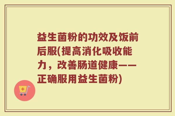 益生菌粉的功效及饭前后服(提高消化吸收能力，改善肠道健康——正确服用益生菌粉)