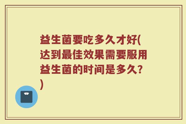 益生菌要吃多久才好(达到最佳效果需要服用益生菌的时间是多久？)