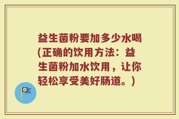 益生菌粉要加多少水喝(正确的饮用方法：益生菌粉加水饮用，让你轻松享受美好肠道。)