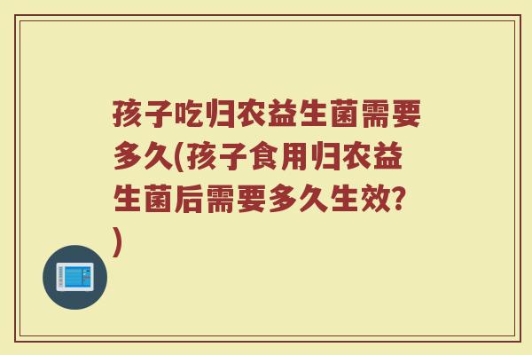 孩子吃归农益生菌需要多久(孩子食用归农益生菌后需要多久生效？)