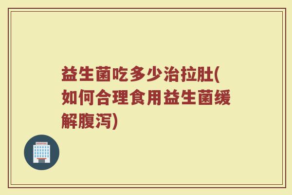 益生菌吃多少治拉肚(如何合理食用益生菌缓解腹泻)