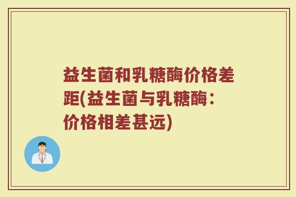 益生菌和乳糖酶价格差距(益生菌与乳糖酶：价格相差甚远)