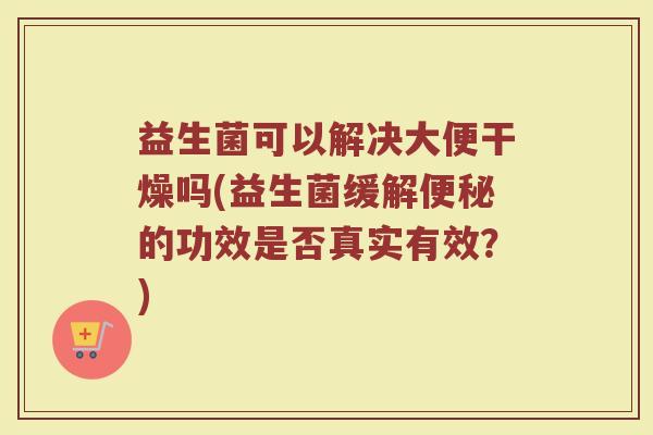 益生菌可以解决大便干燥吗(益生菌缓解便秘的功效是否真实有效？)