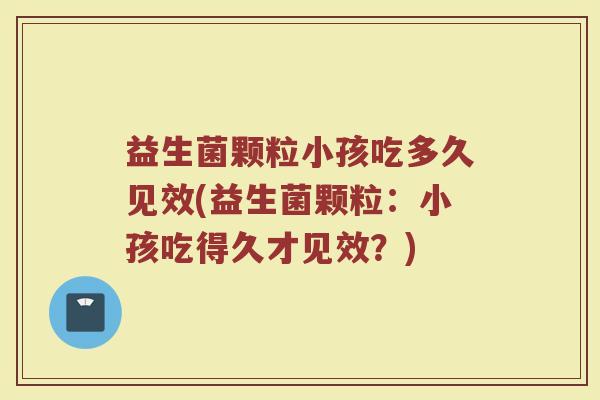 益生菌颗粒小孩吃多久见效(益生菌颗粒：小孩吃得久才见效？)
