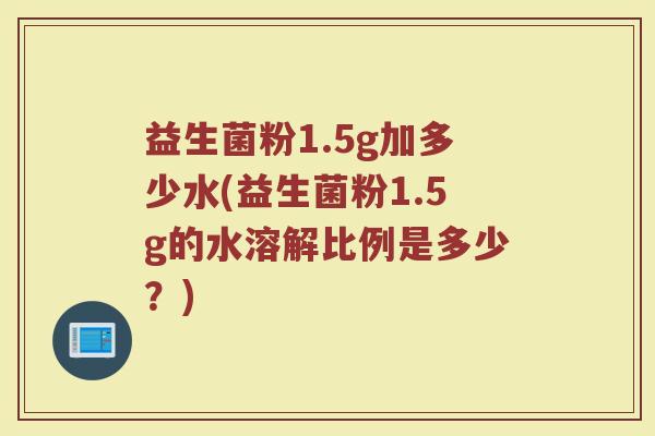 益生菌粉1.5g加多少水(益生菌粉1.5g的水溶解比例是多少？)