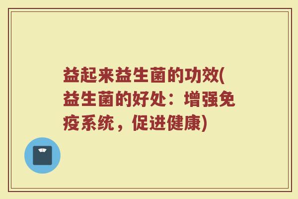 益起来益生菌的功效(益生菌的好处：增强免疫系统，促进健康)