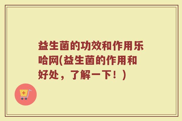 益生菌的功效和作用乐哈网(益生菌的作用和好处，了解一下！)