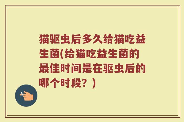 猫驱虫后多久给猫吃益生菌(给猫吃益生菌的最佳时间是在驱虫后的哪个时段？)