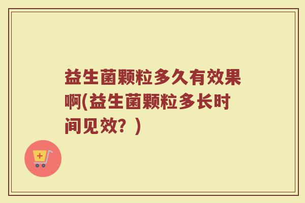 益生菌颗粒多久有效果啊(益生菌颗粒多长时间见效？)