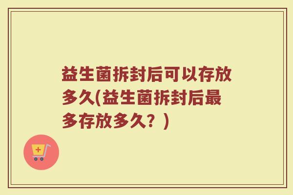 益生菌拆封后可以存放多久(益生菌拆封后最多存放多久？)