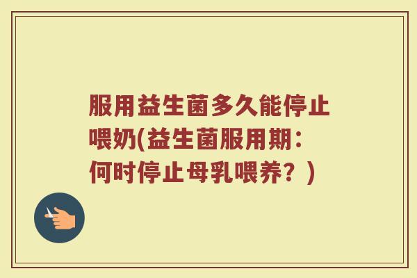 服用益生菌多久能停止喂奶(益生菌服用期：何时停止母乳喂养？)