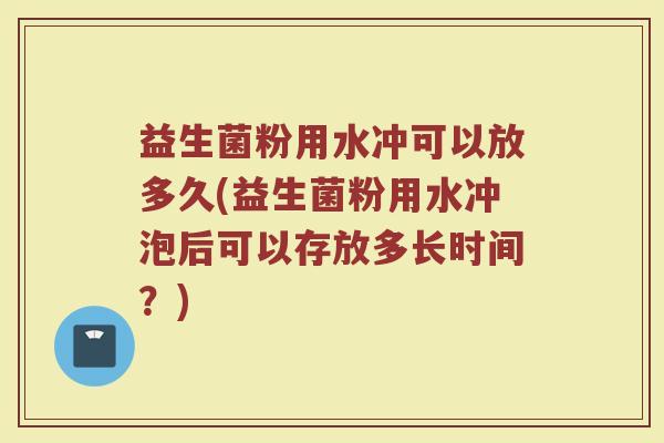 益生菌粉用水冲可以放多久(益生菌粉用水冲泡后可以存放多长时间？)