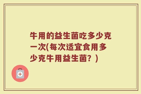 牛用的益生菌吃多少克一次(每次适宜食用多少克牛用益生菌？)