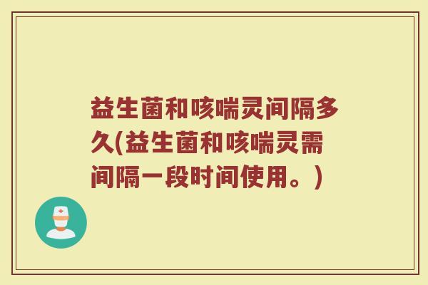 益生菌和咳喘灵间隔多久(益生菌和咳喘灵需间隔一段时间使用。)