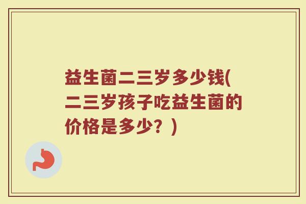益生菌二三岁多少钱(二三岁孩子吃益生菌的价格是多少？)