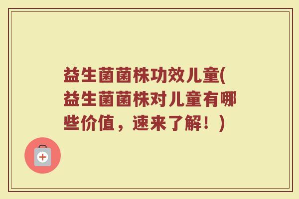 益生菌菌株功效儿童(益生菌菌株对儿童有哪些价值，速来了解！)