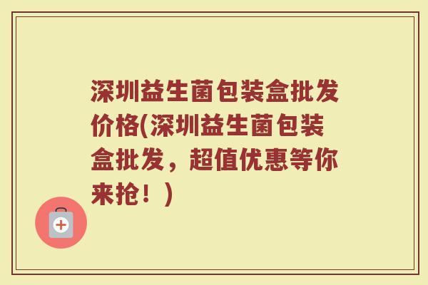 深圳益生菌包装盒批发价格(深圳益生菌包装盒批发，超值优惠等你来抢！)