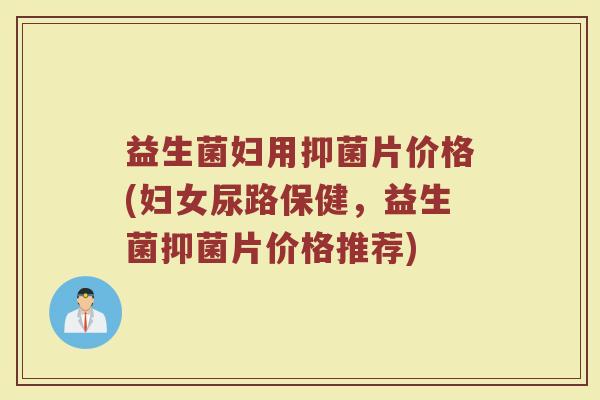 益生菌妇用抑菌片价格(妇女尿路保健,益生菌抑菌片价格推荐) 益生菌妇用抑菌片价格(妇女尿路保健,益生菌抑菌片价格推荐)
