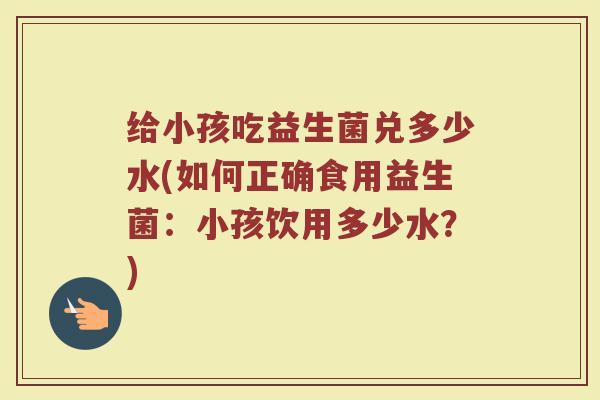 给小孩吃益生菌兑多少水(如何正确食用益生菌：小孩饮用多少水？)