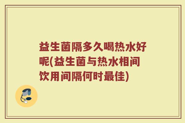 益生菌隔多久喝热水好呢(益生菌与热水相间饮用间隔何时最佳)