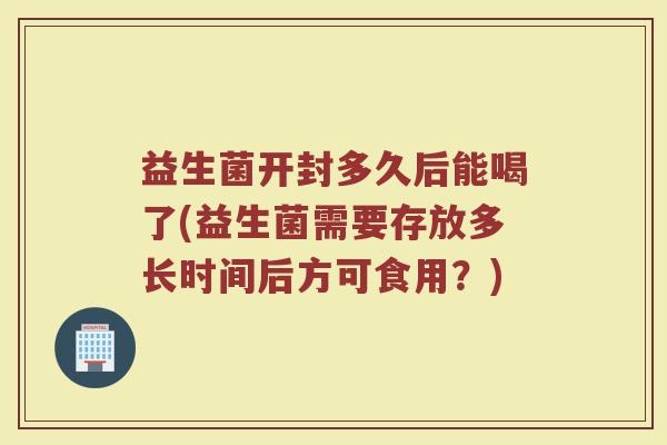 益生菌开封多久后能喝了(益生菌需要存放多长时间后方可食用？)