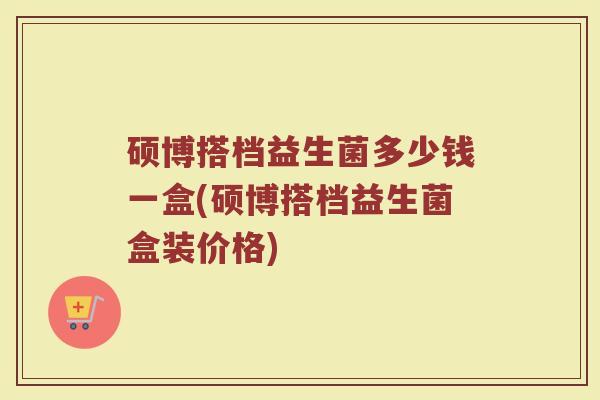 硕博搭档益生菌多少钱一盒(硕博搭档益生菌盒装价格)