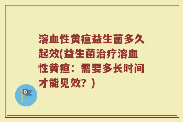 溶血性黄疸益生菌多久起效(益生菌治疗溶血性黄疸：需要多长时间才能见效？)