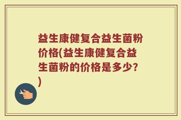 益生康健复合益生菌粉价格(益生康健复合益生菌粉的价格是多少？)