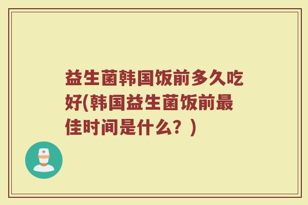 益生菌韩国饭前多久吃好(韩国益生菌饭前最佳时间是什么？)