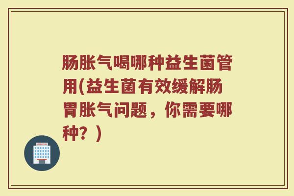 肠喝哪种益生菌管用(益生菌有效缓解肠胃问题,你需要哪种?) 肠喝哪种益生菌管用(益生菌有效缓解肠胃问题,你需要哪种?)